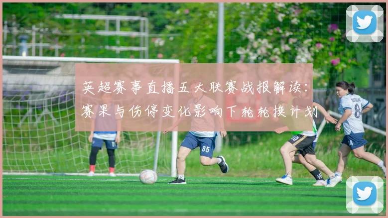 英超赛事直播五大联赛战报解读：赛果与伤停变化影响下轮轮换计划