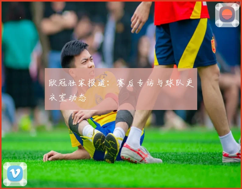 欧冠独家报道：赛后专访与球队更衣室动态