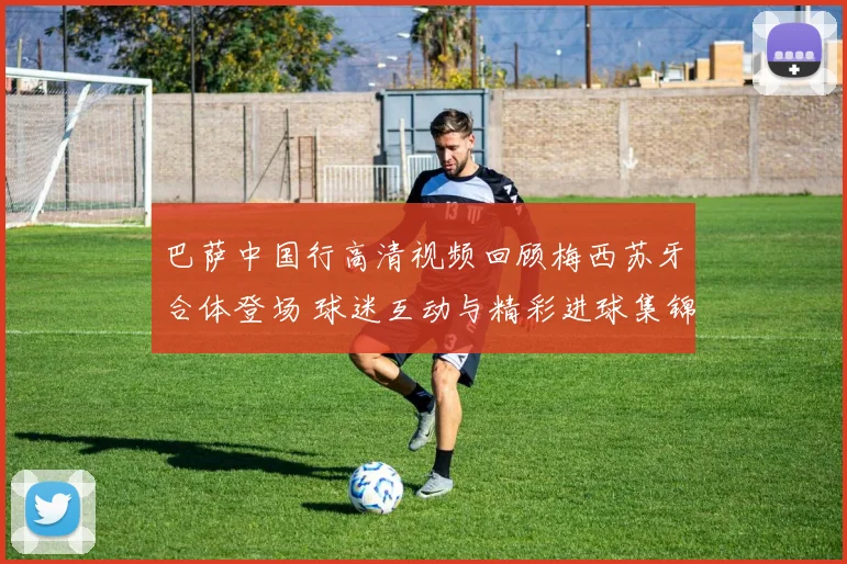 巴萨中国行高清视频回顾梅西苏牙合体登场 球迷互动与精彩进球集锦