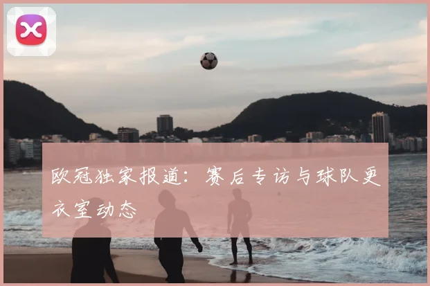 欧冠独家报道：赛后专访与球队更衣室动态