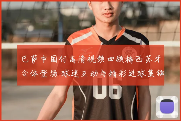 巴萨中国行高清视频回顾梅西苏牙合体登场 球迷互动与精彩进球集锦