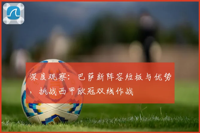 深度观察：巴萨新阵容短板与优势，挑战西甲欧冠双线作战