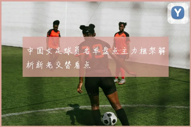 中国女足球员名单盘点主力框架解析新老交替看点
