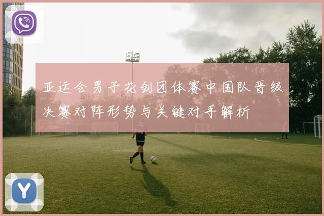 亚运会男子花剑团体赛中国队晋级决赛对阵形势与关键对手解析