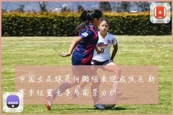 中国女足球员何璐瑶表现成焦点 新赛季位置竞争与前景分析