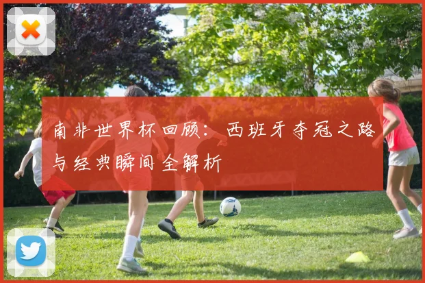 南非世界杯回顾：西班牙夺冠之路与经典瞬间全解析