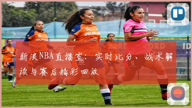 新浪NBA直播室：实时比分、战术解读与赛后精彩回放