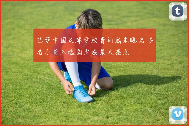 巴萨中国足球学校青训成果曝光 多名小将入选国少成最大亮点