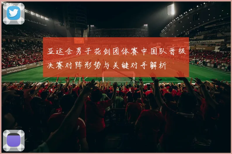 亚运会男子花剑团体赛中国队晋级决赛对阵形势与关键对手解析