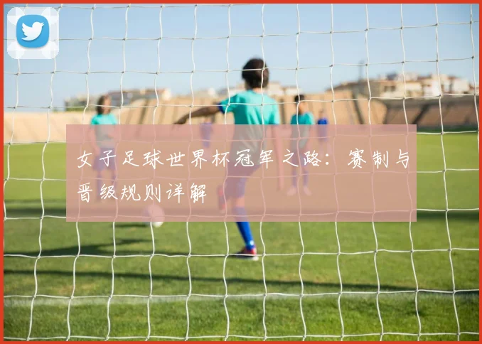 女子足球世界杯冠军之路:赛制与晋级规则详解