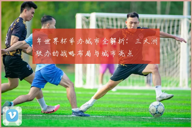 年世界杯举办城市全解析:三大洲联办的战略布局与城市亮点