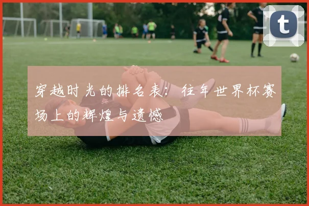 穿越时光的排名表：往年世界杯赛场上的辉煌与遗憾