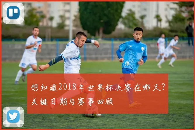 想知道2018年世界杯决赛在哪天？关键日期与赛事回顾