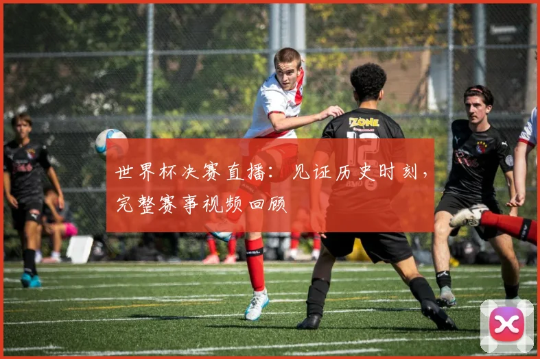 世界杯决赛直播:见证历史时刻,完整赛事视频回顾