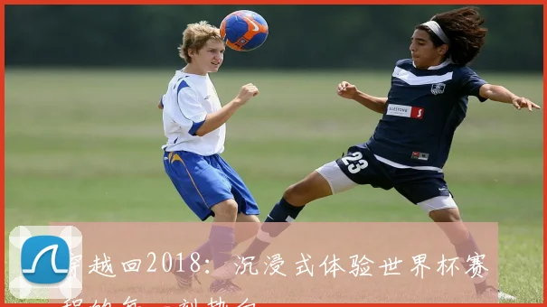 穿越回2018：沉浸式体验世界杯赛程的每一刻热血