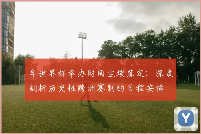 年世界杯举办时间尘埃落定:深度剖析历史性跨洲赛制的日程安排
